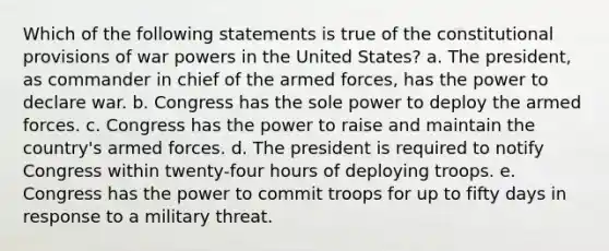 Which of the following statements is true of the constitutional provisions of war powers in the United States? a. The president, as commander in chief of the armed forces, has the power to declare war. b. Congress has the sole power to deploy the armed forces. c. Congress has the power to raise and maintain the country's armed forces. d. The president is required to notify Congress within twenty-four hours of deploying troops. e. Congress has the power to commit troops for up to fifty days in response to a military threat.