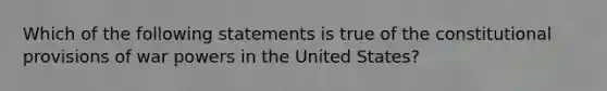 Which of the following statements is true of the constitutional provisions of war powers in the United States?