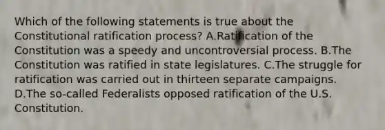 Which of the following statements is true about the Constitutional ratification process? A.Ratification of the Constitution was a speedy and uncontroversial process. B.The Constitution was ratified in state legislatures. C.The struggle for ratification was carried out in thirteen separate campaigns. D.The so-called Federalists opposed ratification of the U.S. Constitution.