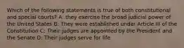 Which of the following statements is true of both constitutional and special courts? A: they exercise the broad judicial power of the United States B: They were established under Article III of the Constitution C: Their judges are appointed by the President and the Senate D: Their judges serve for life