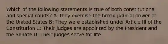 Which of the following statements is true of both constitutional and special courts? A: they exercise the broad judicial power of the United States B: They were established under Article III of the Constitution C: Their judges are appointed by the President and the Senate D: Their judges serve for life