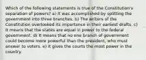 Which of the following statements is true of the Constitution's separation of powers? a) It was accomplished by splitting the government into three branches. b) The writers of the Constitution overlooked its importance in their earliest drafts. c) It means that the states are equal in power to the federal government. d) It means that no one branch of government could become more powerful than the president, who must answer to voters. e) It gives the courts the most power in the country.