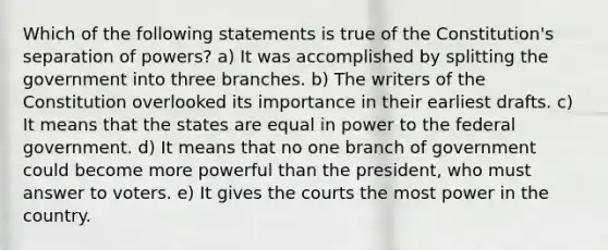 Which of the following statements is true of the Constitution's separation of powers? a) It was accomplished by splitting the government into three branches. b) The writers of the Constitution overlooked its importance in their earliest drafts. c) It means that the states are equal in power to the federal government. d) It means that no one branch of government could become more powerful than the president, who must answer to voters. e) It gives the courts the most power in the country.