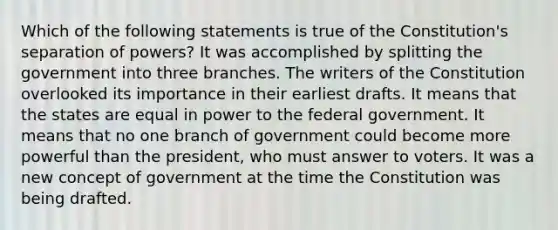 Which of the following statements is true of the Constitution's separation of powers? It was accomplished by splitting the government into three branches. The writers of the Constitution overlooked its importance in their earliest drafts. It means that the states are equal in power to the federal government. It means that no one branch of government could become more powerful than the president, who must answer to voters. It was a new concept of government at the time the Constitution was being drafted.