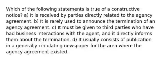 Which of the following statements is true of a constructive notice? a) It is received by parties directly related to the agency agreement. b) It is rarely used to announce the termination of an agency agreement. c) It must be given to third parties who have had business interactions with the agent, and it directly informs them about the termination. d) It usually consists of publication in a generally circulating newspaper for the area where the agency agreement existed.