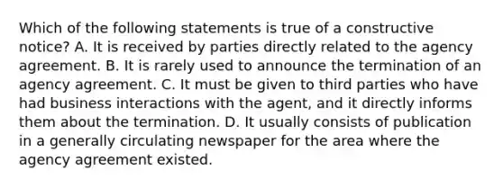 Which of the following statements is true of a constructive notice? A. It is received by parties directly related to the agency agreement. B. It is rarely used to announce the termination of an agency agreement. C. It must be given to third parties who have had business interactions with the agent, and it directly informs them about the termination. D. It usually consists of publication in a generally circulating newspaper for the area where the agency agreement existed.