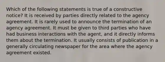 Which of the following statements is true of a constructive notice? It is received by parties directly related to the agency agreement. It is rarely used to announce the termination of an agency agreement. It must be given to third parties who have had business interactions with the agent, and it directly informs them about the termination. It usually consists of publication in a generally circulating newspaper for the area where the agency agreement existed.