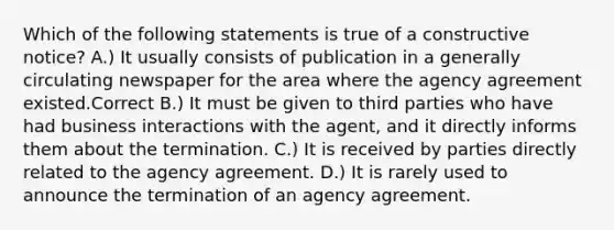 Which of the following statements is true of a constructive notice? A.) It usually consists of publication in a generally circulating newspaper for the area where the agency agreement existed.Correct B.) It must be given to third parties who have had business interactions with the agent, and it directly informs them about the termination. C.) It is received by parties directly related to the agency agreement. D.) It is rarely used to announce the termination of an agency agreement.