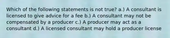 Which of the following statements is not true? a.) A consultant is licensed to give advice for a fee b.) A consultant may not be compensated by a producer c.) A producer may act as a consultant d.) A licensed consultant may hold a producer license