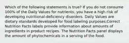 Which of the following statements is true? If you do not consume 100% of the Daily Values for nutrients, you have a high risk of developing nutritional-deficiency disorders. Daily Values are dietary standards developed for food labeling purposes.Correct Nutrition Facts labels provide information about amounts of ingredients in product recipes. The Nutrition Facts panel displays the amount of phytochemicals in a serving of the food.