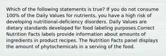 Which of the following statements is true? If you do not consume 100% of the Daily Values for nutrients, you have a high risk of developing nutritional-deficiency disorders. Daily Values are dietary standards developed for food labeling purposes.Correct Nutrition Facts labels provide information about amounts of ingredients in product recipes. The Nutrition Facts panel displays the amount of phytochemicals in a serving of the food.