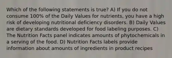 Which of the following statements is true? A) If you do not consume 100% of the Daily Values for nutrients, you have a high risk of developing nutritional deficiency disorders. B) Daily Values are dietary standards developed for food labeling purposes. C) The Nutrition Facts panel indicates amounts of phytochemicals in a serving of the food. D) Nutrition Facts labels provide information about amounts of ingredients in product recipes