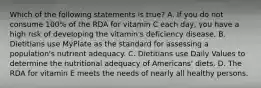 Which of the following statements is true? A. If you do not consume 100% of the RDA for vitamin C each day, you have a high risk of developing the vitamin's deficiency disease. B. Dietitians use MyPlate as the standard for assessing a population's nutrient adequacy. C. Dietitians use Daily Values to determine the nutritional adequacy of Americans' diets. D. The RDA for vitamin E meets the needs of nearly all healthy persons.