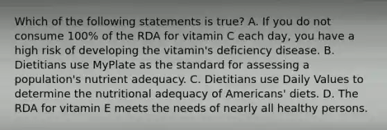 Which of the following statements is true? A. If you do not consume 100% of the RDA for vitamin C each day, you have a high risk of developing the vitamin's deficiency disease. B. Dietitians use MyPlate as the standard for assessing a population's nutrient adequacy. C. Dietitians use Daily Values to determine the nutritional adequacy of Americans' diets. D. The RDA for vitamin E meets the needs of nearly all healthy persons.