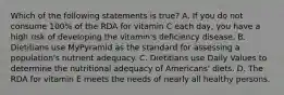 Which of the following statements is true? A. If you do not consume 100% of the RDA for vitamin C each day, you have a high risk of developing the vitamin's deficiency disease. B. Dietitians use MyPyramid as the standard for assessing a population's nutrient adequacy. C. Dietitians use Daily Values to determine the nutritional adequacy of Americans' diets. D. The RDA for vitamin E meets the needs of nearly all healthy persons.