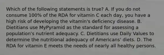 Which of the following statements is true? A. If you do not consume 100% of the RDA for vitamin C each day, you have a high risk of developing the vitamin's deficiency disease. B. Dietitians use MyPyramid as the standard for assessing a population's nutrient adequacy. C. Dietitians use Daily Values to determine the nutritional adequacy of Americans' diets. D. The RDA for vitamin E meets the needs of nearly all healthy persons.