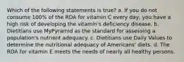 Which of the following statements is true? a. If you do not consume 100% of the RDA for vitamin C every day, you have a high risk of developing the vitamin's deficiency disease. b. Dietitians use MyPyramid as the standard for assessing a population's nutrient adequacy. c. Dietitians use Daily Values to determine the nutritional adequacy of Americans' diets. d. The RDA for vitamin E meets the needs of nearly all healthy persons.