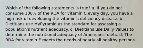 Which of the following statements is true? a. If you do not consume 100% of the RDA for vitamin C every day, you have a high risk of developing the vitamin's deficiency disease. b. Dietitians use MyPyramid as the standard for assessing a population's nutrient adequacy. c. Dietitians use Daily Values to determine the nutritional adequacy of Americans' diets. d. The RDA for vitamin E meets the needs of nearly all healthy persons.