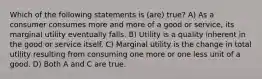 Which of the following statements is (are) true? A) As a consumer consumes more and more of a good or service, its marginal utility eventually falls. B) Utility is a quality inherent in the good or service itself. C) Marginal utility is the change in total utility resulting from consuming one more or one less unit of a good. D) Both A and C are true.