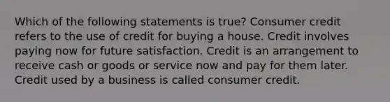 Which of the following statements is true? Consumer credit refers to the use of credit for buying a house. Credit involves paying now for future satisfaction. Credit is an arrangement to receive cash or goods or service now and pay for them later. Credit used by a business is called consumer credit.