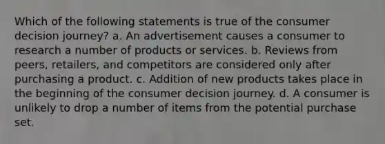 Which of the following statements is true of the consumer decision journey? a. An advertisement causes a consumer to research a number of products or services. b. Reviews from peers, retailers, and competitors are considered only after purchasing a product. c. Addition of new products takes place in the beginning of the consumer decision journey. d. A consumer is unlikely to drop a number of items from the potential purchase set.