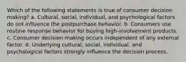 Which of the following statements is true of consumer decision making? a. Cultural, social, individual, and psychological factors do not influence the postpurchase behavior. b. Consumers use routine response behavior for buying high-involvement products. c. Consumer decision making occurs independent of any external factor. d. Underlying cultural, social, individual, and psychological factors strongly influence the decision process.