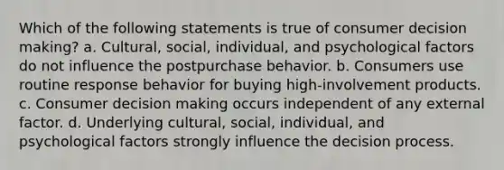 Which of the following statements is true of consumer decision making? a. Cultural, social, individual, and psychological factors do not influence the postpurchase behavior. b. Consumers use routine response behavior for buying high-involvement products. c. Consumer decision making occurs independent of any external factor. d. Underlying cultural, social, individual, and psychological factors strongly influence the decision process.