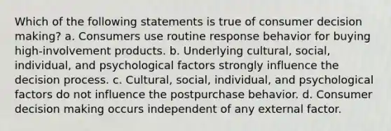 Which of the following statements is true of consumer decision making? a. Consumers use routine response behavior for buying high-involvement products. b. Underlying cultural, social, individual, and psychological factors strongly influence the decision process. c. Cultural, social, individual, and psychological factors do not influence the postpurchase behavior. d. Consumer decision making occurs independent of any external factor.