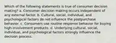 Which of the following statements is true of consumer decision making? a. Consumer decision making occurs independent of any external factor. b. Cultural, social, individual, and psychological factors do not influence the postpurchase behavior. c. Consumers use routine response behavior for buying high-involvement products. d. Underlying cultural, social, individual, and psychological factors strongly influence the decision process.