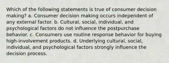 Which of the following statements is true of consumer decision making? a. Consumer decision making occurs independent of any external factor. b. Cultural, social, individual, and psychological factors do not influence the postpurchase behavior. c. Consumers use routine response behavior for buying high-involvement products. d. Underlying cultural, social, individual, and psychological factors strongly influence the decision process.