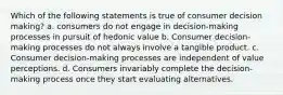 Which of the following statements is true of consumer decision making? a. consumers do not engage in decision-making processes in pursuit of hedonic value b. Consumer decision-making processes do not always involve a tangible product. c. Consumer decision-making processes are independent of value perceptions. d. Consumers invariably complete the decision-making process once they start evaluating alternatives.