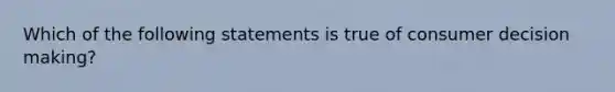 Which of the following statements is true of consumer decision making?