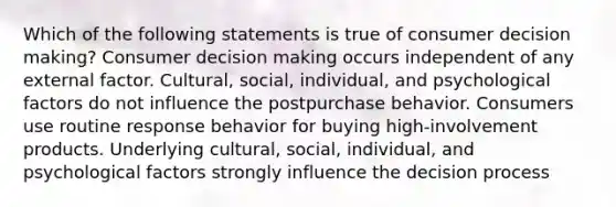 Which of the following statements is true of consumer decision making? Consumer decision making occurs independent of any external factor. Cultural, social, individual, and psychological factors do not influence the postpurchase behavior. Consumers use routine response behavior for buying high-involvement products. Underlying cultural, social, individual, and psychological factors strongly influence the decision process