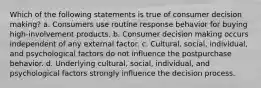 Which of the following statements is true of consumer decision making? a. Consumers use routine response behavior for buying high-involvement products. b. Consumer decision making occurs independent of any external factor. c. Cultural, social, individual, and psychological factors do not influence the postpurchase behavior. d. Underlying cultural, social, individual, and psychological factors strongly influence the decision process.