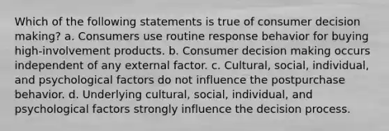 Which of the following statements is true of consumer decision making? a. Consumers use routine response behavior for buying high-involvement products. b. Consumer decision making occurs independent of any external factor. c. Cultural, social, individual, and psychological factors do not influence the postpurchase behavior. d. Underlying cultural, social, individual, and psychological factors strongly influence the decision process.