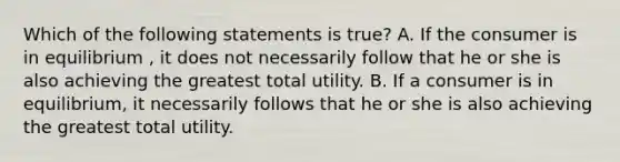 Which of the following statements is true? A. If the consumer is in equilibrium , it does not necessarily follow that he or she is also achieving the greatest total utility. B. If a consumer is in equilibrium, it necessarily follows that he or she is also achieving the greatest total utility.