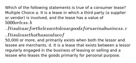 Which of the following statements is true of a consumer lease? Multiple Choice a. It is a lease in which a third party (a supplier or vendor) is involved, and the lease has a value of 5000 or less. b. It is a lease for the lessee to lease goods for use in a business. c. It is a lease that has a value of50,000 or more, and primarily exists when both the lessor and lessee are merchants. d. It is a lease that exists between a lessor regularly engaged in the business of leasing or selling and a lessee who leases the goods primarily for personal purpose.