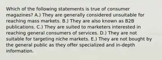 Which of the following statements is true of consumer magazines? A.) They are generally considered unsuitable for reaching mass markets. B.) They are also known as B2B publications. C.) They are suited to marketers interested in reaching general consumers of services. D.) They are not suitable for targeting niche markets. E.) They are not bought by the general public as they offer specialized and in-depth information.