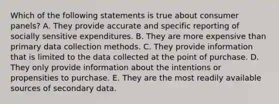 Which of the following statements is true about consumer panels? A. They provide accurate and specific reporting of socially sensitive expenditures. B. They are more expensive than primary data collection methods. C. They provide information that is limited to the data collected at the point of purchase. D. They only provide information about the intentions or propensities to purchase. E. They are the most readily available sources of secondary data.