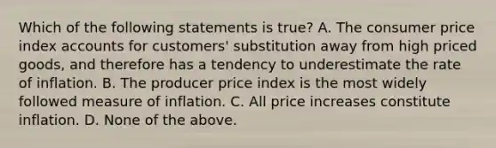 Which of the following statements is​ true? A. The consumer price index accounts for​ customers' substitution away from high priced​ goods, and therefore has a tendency to underestimate the rate of inflation. B. The producer price index is the most widely followed measure of inflation. C. All price increases constitute inflation. D. None of the above.