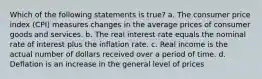 Which of the following statements is true? a. The consumer price index (CPI) measures changes in the average prices of consumer goods and services. b. The real interest rate equals the nominal rate of interest plus the inflation rate. c. Real income is the actual number of dollars received over a period of time. d. Deflation is an increase in the general level of prices