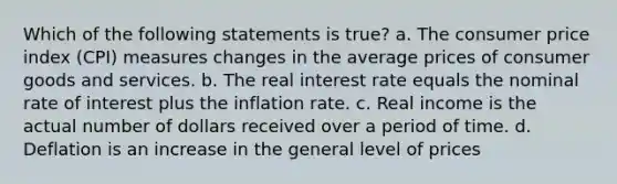 Which of the following statements is true? a. The consumer price index (CPI) measures changes in the average prices of consumer goods and services. b. The real interest rate equals the nominal rate of interest plus the inflation rate. c. Real income is the actual number of dollars received over a period of time. d. Deflation is an increase in the general level of prices