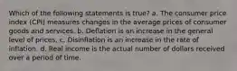 Which of the following statements is true? a. The consumer price index (CPI) measures changes in the average prices of consumer goods and services. b. Deflation is an increase in the general level of prices. c. Disinflation is an increase in the rate of inflation. d. Real income is the actual number of dollars received over a period of time.