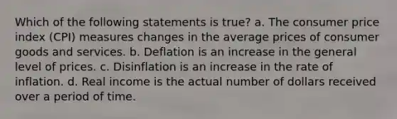 Which of the following statements is true? a. The consumer price index (CPI) measures changes in the average prices of consumer goods and services. b. Deflation is an increase in the general level of prices. c. Disinflation is an increase in the rate of inflation. d. Real income is the actual number of dollars received over a period of time.