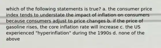 which of the following statements is true? a. the consumer price index tends to understate the impact of inflation on consumers because consumers adjust to price changes b. if the price of gasoline rises, the core inflation rate will increase c. the US experienced "hyperinflation" during the 1990s d. none of the above