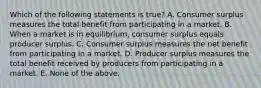 Which of the following statements is true? A. Consumer surplus measures the total benefit from participating in a market. B. When a market is in equilibrium, consumer surplus equals producer surplus. C. Consumer surplus measures the net benefit from participating in a market. D. Producer surplus measures the total benefit received by producers from participating in a market. E. None of the above.