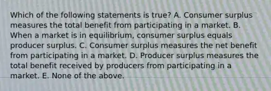 Which of the following statements is true? A. Consumer surplus measures the total benefit from participating in a market. B. When a market is in equilibrium, consumer surplus equals producer surplus. C. Consumer surplus measures the net benefit from participating in a market. D. Producer surplus measures the total benefit received by producers from participating in a market. E. None of the above.