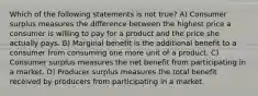 Which of the following statements is not true? A) Consumer surplus measures the difference between the highest price a consumer is willing to pay for a product and the price she actually pays. B) Marginal benefit is the additional benefit to a consumer from consuming one more unit of a product. C) Consumer surplus measures the net benefit from participating in a market. D) Producer surplus measures the total benefit received by producers from participating in a market.