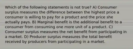 Which of the following statements is not true? A) Consumer surplus measures the difference between the highest price a consumer is willing to pay for a product and the price she actually pays. B) Marginal benefit is the additional benefit to a consumer from consuming one more unit of a product. C) Consumer surplus measures the net benefit from participating in a market. D) Producer surplus measures the total benefit received by producers from participating in a market.