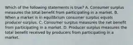 Which of the following statements is true? A. Consumer surplus measures the total benefit from participating in a market. B. When a market is in equilibrium consumer surplus equals producer surplus. C. Consumer surplus measures the net benefit from participating in a market. D. Producer surplus measures the total benefit received by producers from participating in a market.